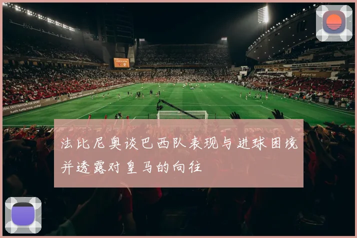 法比尼奥谈巴西队表现与进球困境并透露对皇马的向往