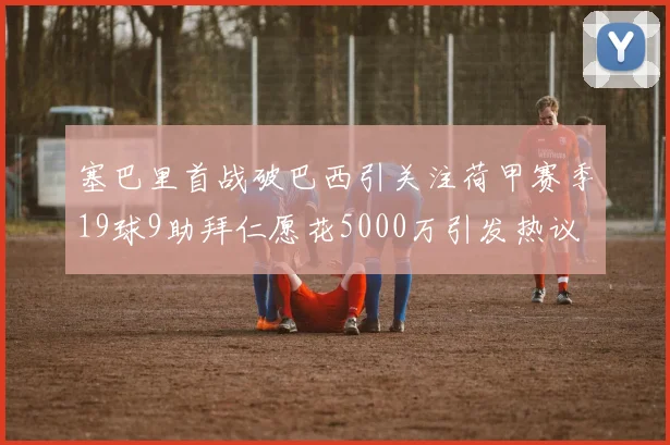 塞巴里首战破巴西引关注荷甲赛季19球9助拜仁愿花5000万引发热议