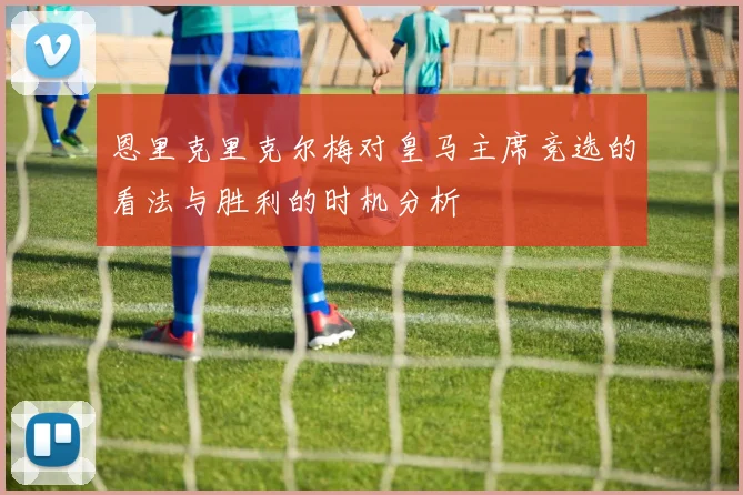 恩里克里克尔梅对皇马主席竞选的看法与胜利的时机分析