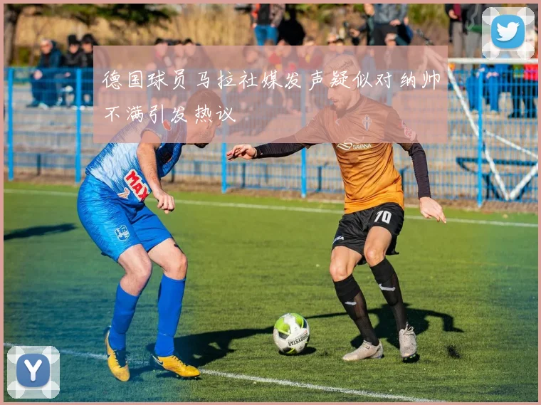 德国球员马拉社媒发声疑似对纳帅不满引发热议