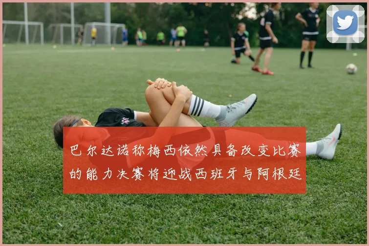 巴尔达诺称梅西依然具备改变比赛的能力决赛将迎战西班牙与阿根廷
