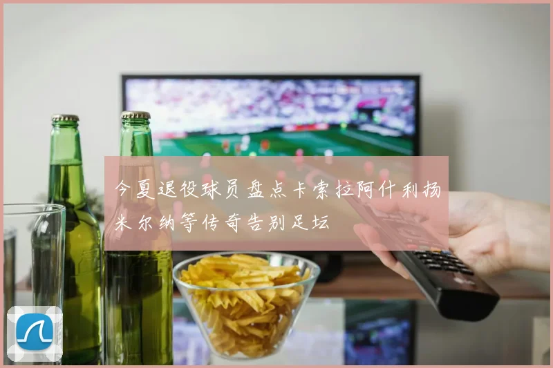 今夏退役球员盘点卡索拉阿什利扬米尔纳等传奇告别足坛