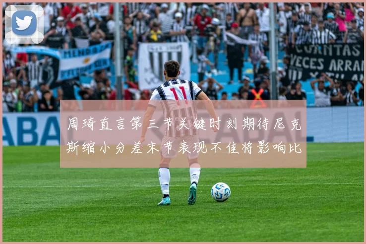 周琦直言第三节关键时刻期待尼克斯缩小分差末节表现不佳将影响比赛结果