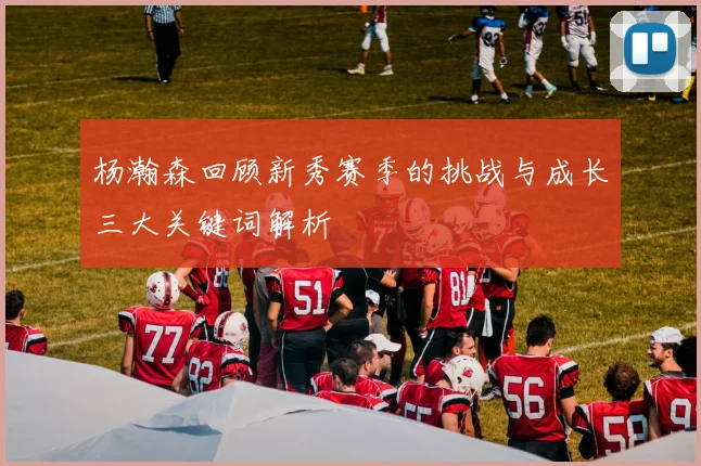 杨瀚森回顾新秀赛季的挑战与成长三大关键词解析