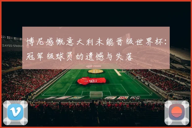 博尼感慨意大利未能晋级世界杯：冠军级球员的遗憾与失落