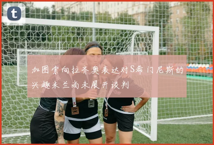 加图索向拉齐奥表达对S希门尼斯的兴趣米兰尚未展开谈判
