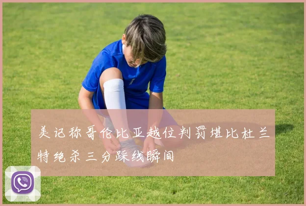 美记称哥伦比亚越位判罚堪比杜兰特绝杀三分踩线瞬间