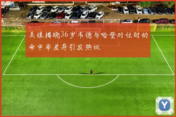 美媒揭晓36岁韦德与哈登对位时的命中率差异引发热议