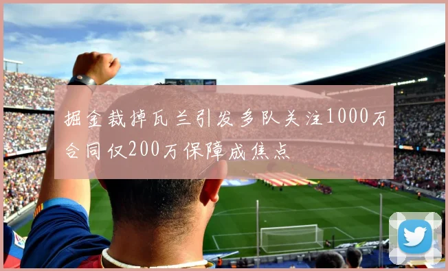 掘金裁掉瓦兰引发多队关注1000万合同仅200万保障成焦点