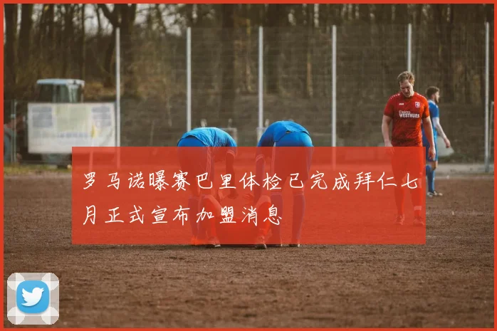 罗马诺曝赛巴里体检已完成拜仁七月正式宣布加盟消息